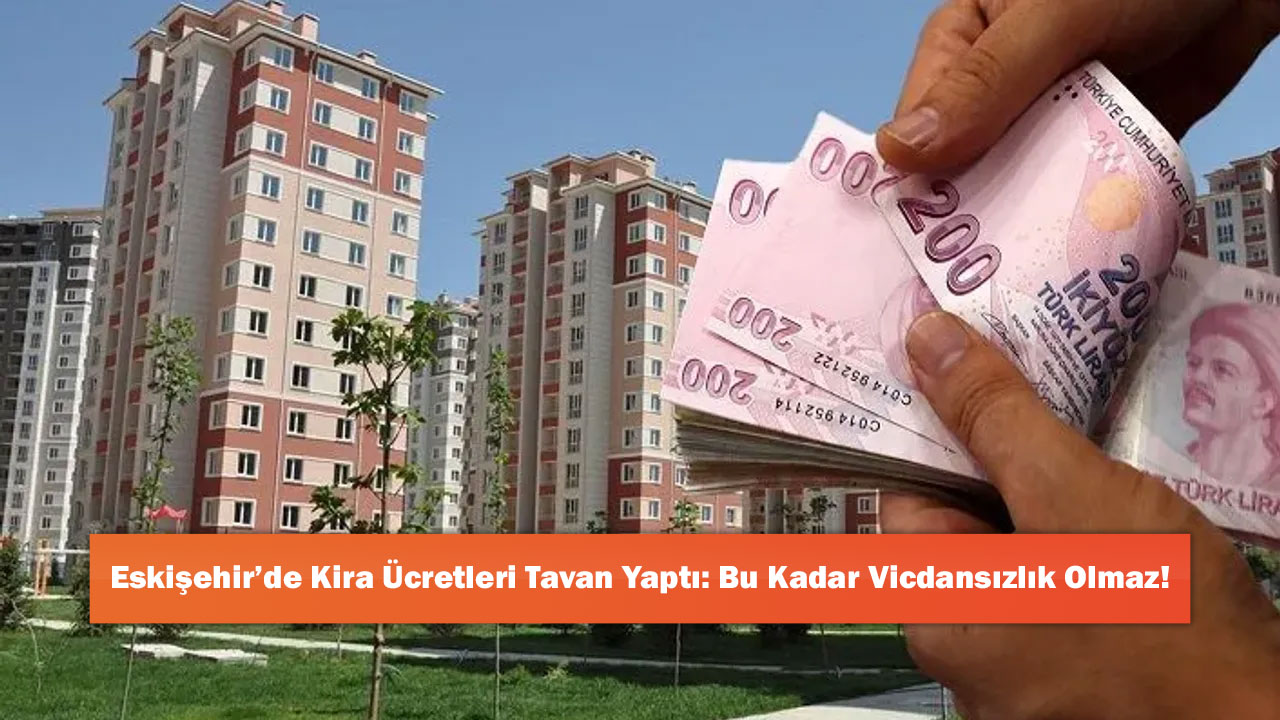 Eskişehir’de Kira Ücretleri Tavan Yaptı: Bu Kadar Vicdansızlık Olmaz!