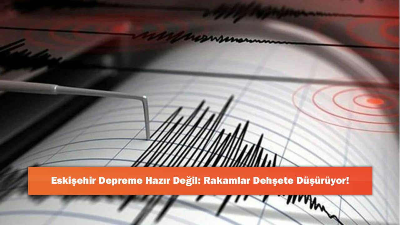Eskişehir Depreme Hazır Değil: Rakamlar Dehşete Düşürüyor!