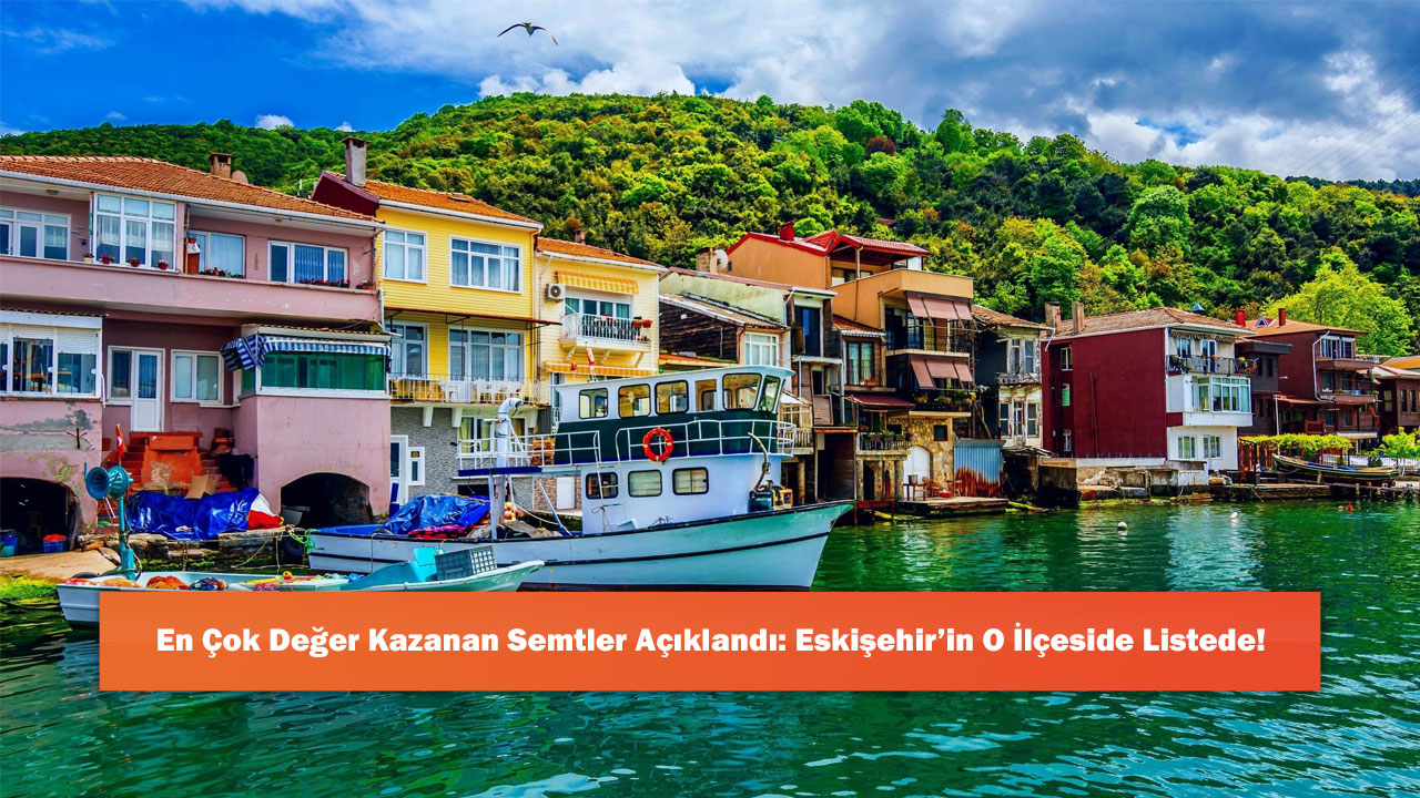 En Çok Değer Kazanan Semtler Açıklandı: Eskişehir’in O İlçeside Listede!