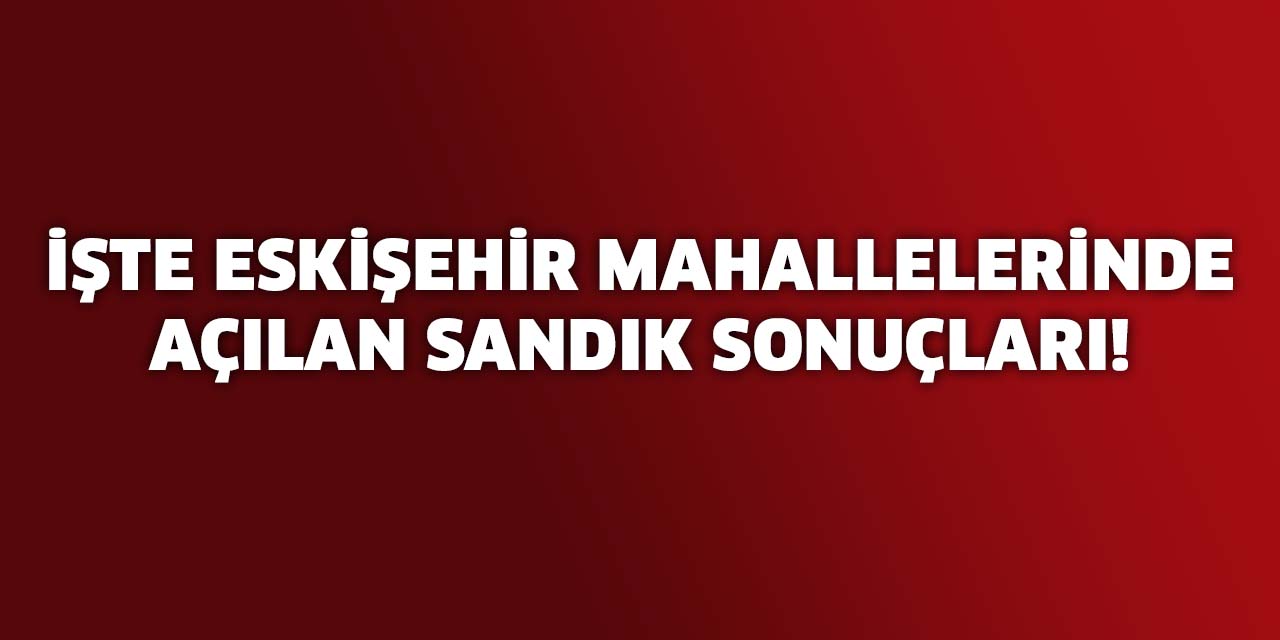 İşte Eskişehir mahallelerinde açılan sandık sonuçları!