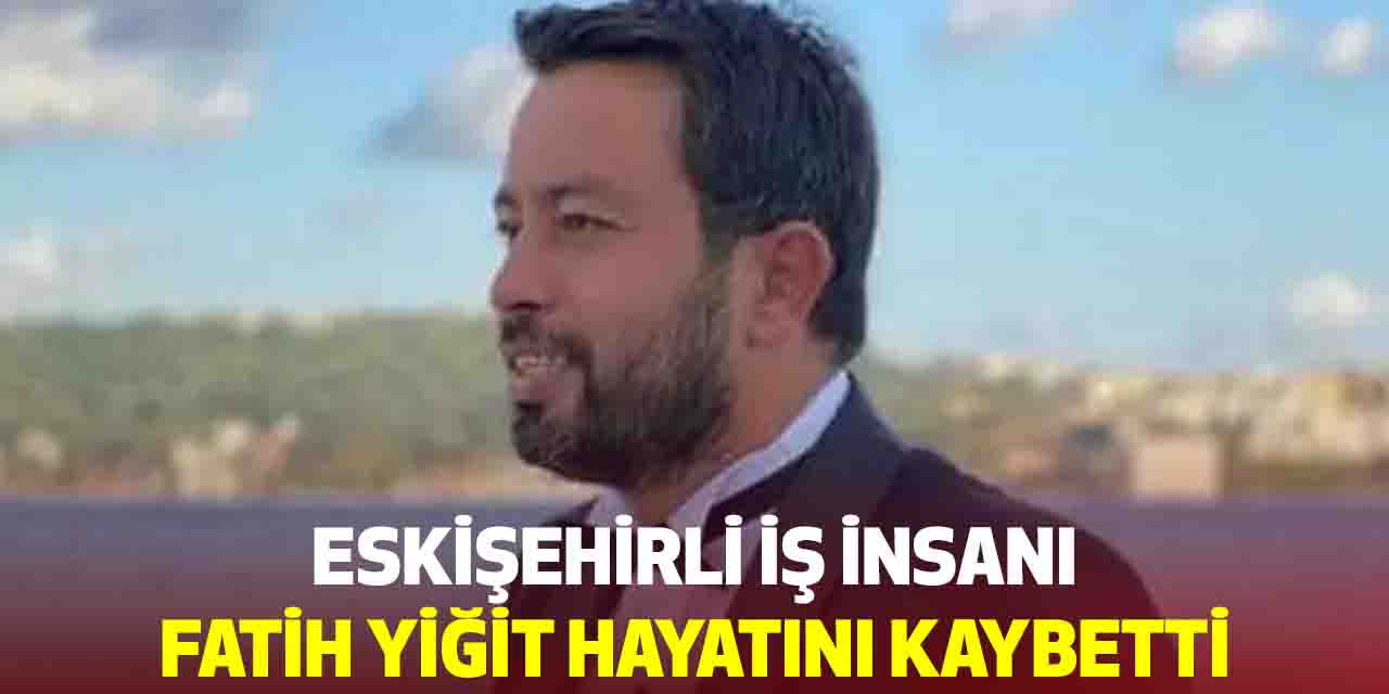 Eskişehirli iş insanı Fatih Yiğit hayatını kaybetti